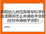 阜阳幼儿师范高等专科学校在读期间怎么申请助学贷款(在校申请助学贷款)