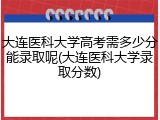 大连医科大学高考需多少分能录取呢(大连医科大学录取分数)