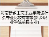 河南新乡工商职业学院读什么专业比较有前景(新乡职业学院前景专业)
