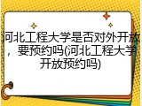河北工程大学是否对外开放，要预约吗(河北工程大学开放预约吗)