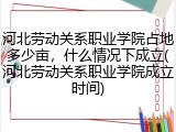 河北劳动关系职业学院占地多少亩，什么情况下成立(河北劳动关系职业学院成立时间)