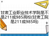 甘肃工业职业技术学院是不是211或985高校(甘肃工院是211或985吗)