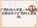 广西科技大学是一本吗录取分数线多少(广西科大录取线)