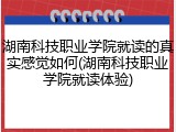 湖南科技职业学院就读的真实感觉如何(湖南科技职业学院就读体验)