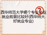 西华师范大学哪个专业毕业就业前景比较好(西华师大好就业专业)