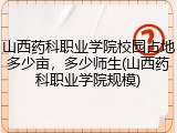 山西药科职业学院校园占地多少亩，多少师生(山西药科职业学院规模)