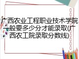 广西农业工程职业技术学院一般要多少分才能录取(广西农工院录取分数线)