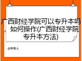 广西财经学院可以专升本吗，如何操作(广西财经学院专升本方法)