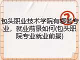 包头职业技术学院有哪些专业，就业前景如何(包头职院专业就业前景)