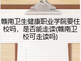赣南卫生健康职业学院要住校吗，是否能走读(赣南卫校可走读吗)