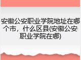 安徽公安职业学院地址在哪个市，什么区县(安徽公安职业学院在哪)