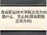 昌吉职业技术学院主攻方向是什么，怎么样(昌吉职院主攻方向)