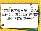 广西演艺职业学院主攻方向是什么，怎么样(广西演艺职业学院优势专业)