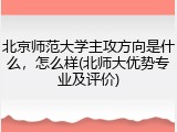 北京师范大学主攻方向是什么，怎么样(北师大优势专业及评价)