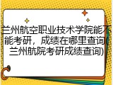 兰州航空职业技术学院能不能考研，成绩在哪里查询(兰州航院考研成绩查询)