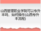 山西管理职业学院可以专升本吗，如何操作(山西专升本流程)
