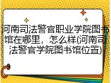 河南司法警官职业学院图书馆在哪里，怎么样(河南司法警官学院图书馆位置)