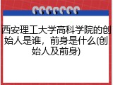 西安理工大学高科学院的创始人是谁，前身是什么(创始人及前身)