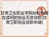 甘肃卫生职业学院如何申请在读间的创业无息贷款(甘肃卫职创业贷款申请)