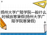 扬州大学广陵学院一般什么时候放寒暑假(扬州大学广陵学院寒暑假)