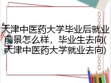 天津中医药大学毕业后就业前景怎么样，毕业生去向(天津中医药大学就业去向)