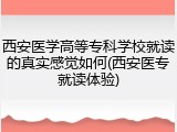西安医学高等专科学校就读的真实感觉如何(西安医专就读体验)