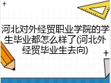 河北对外经贸职业学院的学生毕业都怎么样了(河北外经贸毕业生去向)