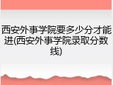 西安外事学院要多少分才能进(西安外事学院录取分数线)