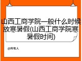 山西工商学院一般什么时候放寒暑假(山西工商学院寒暑假时间)
