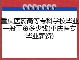 重庆医药高等专科学校毕业一般工资多少钱(重庆医专毕业薪资)