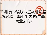广州商学院毕业后就业前景怎么样，毕业生去向(广商就业去向)