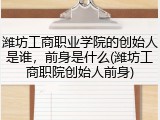 潍坊工商职业学院的创始人是谁，前身是什么(潍坊工商职院创始人前身)