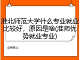 淮北师范大学什么专业就业比较好，原因是啥(淮师优势就业专业)