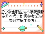 辽宁冶金职业技术学院要招专升本吗，如何参考(辽宁专升本招生参考)