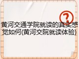 黄河交通学院就读的真实感觉如何(黄河交院就读体验)