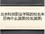 北京科技职业学院的校名来历有什么渊源(校名渊源)
