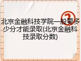 北京金融科技学院一般要多少分才能录取(北京金融科技录取分数)