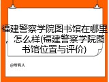 福建警察学院图书馆在哪里，怎么样(福建警察学院图书馆位置与评价)