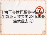 上海工会管理职业学院毕业生就业大致去向如何(毕业生就业去向)