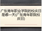 广东青年职业学院的校庆日是哪一天(广东青年职院校庆日)
