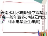 云南水利水电职业学院毕业生一般年薪多少钱(云南水利水电毕业生年薪)