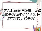 广西科技师范学院是一本吗录取分数线多少(广西科技师范学院录取分数)