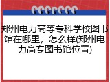 郑州电力高等专科学校图书馆在哪里，怎么样(郑州电力高专图书馆位置)