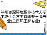 兰州资源环境职业技术大学主攻什么方向有哪些王牌专业(兰资环王牌专业)