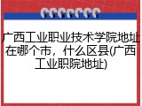 广西工业职业技术学院地址在哪个市，什么区县(广西工业职院地址)