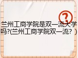 兰州工商学院是双一流大学吗?(兰州工商学院双一流？)