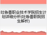 吐鲁番职业技术学院招生计划详细分析(吐鲁番职院招生解析)