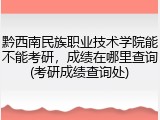 黔西南民族职业技术学院能不能考研，成绩在哪里查询(考研成绩查询处)
