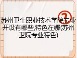 苏州卫生职业技术学院专业开设有哪些,特色在哪(苏州卫院专业特色)