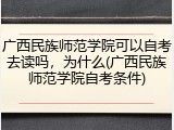 广西民族师范学院可以自考去读吗，为什么(广西民族师范学院自考条件)